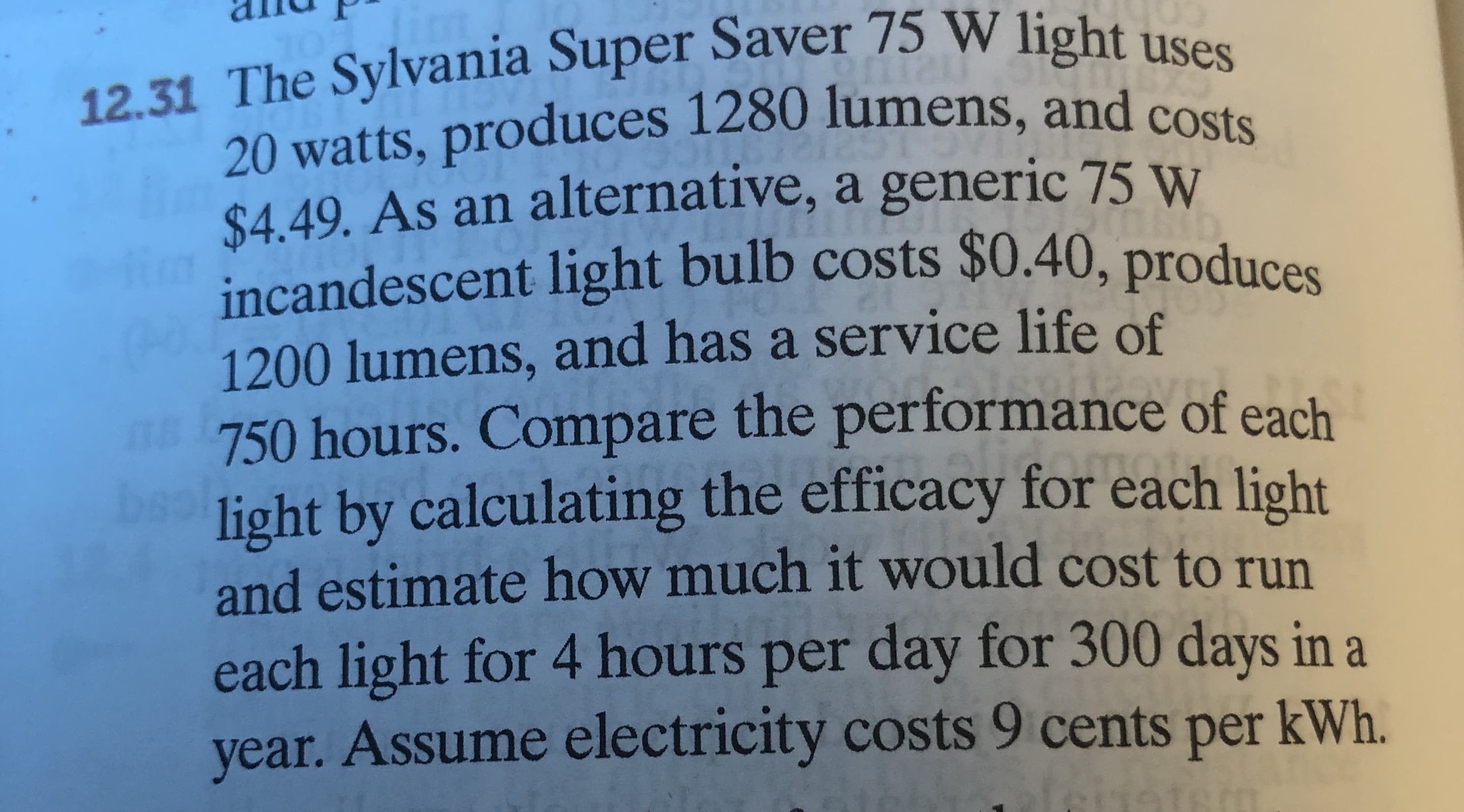 12.31 The Sylvania Super Saver 75 W light uses
20 watts, produces 1280 lumens, and costs
$4.49. As an alternative, a generic 75 W
incandescent light bulb costs $0.40, produces
1200 lumens, and has a service life of
750 hours. Compare the performance of each
light by calculating the efficacy for each light
and estimate how much it would cost to run
each light for 4 hours per day for 300 days in a
year. Assume electricity costs 9 cents per kWh.
E&
