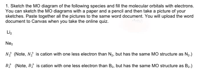 1. Sketch the MO diagram of the following species and fill the molecular orbitals with electrons.
You can sketch the MO diagrams with a paper and a pencil and then take a picture of your
sketches. Paste together all the pictures to the same word document. You will upload the word
document to Canvas when you take the online quiz.
Liz
Nez
N* (Note, N* is cation with one less electron than N2, but has the same MO structure as N2.)
B (Note, B is cation with one less electron than B2, but has the same MO structure as B2.)
