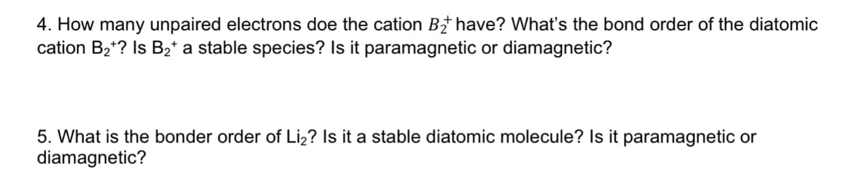 4. How many unpaired electrons doe the cation B† have? What's the bond order of the diatomic
cation B2*? Is B2* a stable species? Is it paramagnetic or diamagnetic?
5. What is the bonder order of Liz? Is it a stable diatomic molecule? Is it paramagnetic or
diamagnetic?
