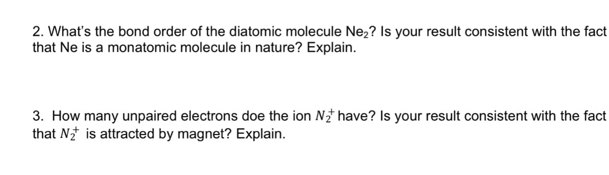 2. What's the bond order of the diatomic molecule Ne2? Is your result consistent with the fact
that Ne is a monatomic molecule in nature? Explain.
3. How many unpaired electrons doe the ion N have? Is your result consistent with the fact
that N is attracted by magnet? Explain.
