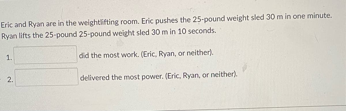 Eric and Ryan are in the weightlifting room. Eric pushes the 25-pound weight sled 30 m in one minute.
Ryan lifts the 25-pound 25-pound weight sled 30 m in 10 seconds.
1.
did the most work. (Eric, Ryan, or neither).
2.
delivered the most power. (Eric, Ryan, or neither).
