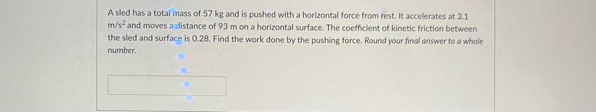 A sled has a total mass of 57 kg and is pushed with a horizontal force from rest. It accelerates at 3.1
m/s? and moves a distance of 93 m on a horizontal surface. The coefficient of kinetic friction between
the sled and surface is 0.28. Find the work done by the pushing force. Round your final answer to a whole
number.

