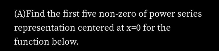 (A)Find the first five non-zero of power series
representation centered at x=0 for the
function below.
