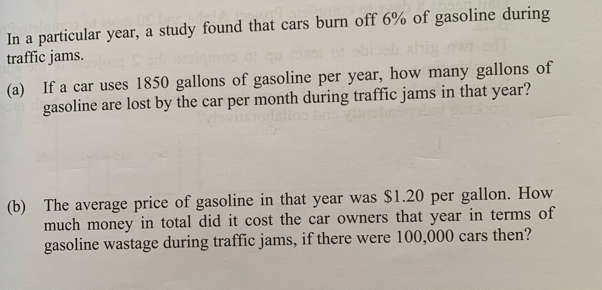 In a particular year, a study found that cars burn off 6% of gasoline during
traffic jams.
(a) If a car uses 1850 gallons of gasoline per year, how many gallons of
gasoline are lost by the car per month during traffic jams in that year?
VileTodslfoo
(b) The average price of gasoline in that year was $1.20 per gallon. How
much money in total did it cost the car owners that year in terms of
gasoline wastage during traffic jams, if there were 100,000 cars then?

