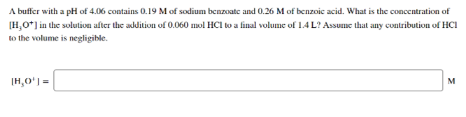A buffer with a pH of 4.06 contains 0.19 M of sodium benzoate and 0.26 M of benzoic acid. What is the concentration of
[H,O*] in the solution after the addition of 0.060 mol HCl to a final volume of 1.4 L? Assume that any contribution of HCI
to the volume is negligible.
[H,Oʻ] =
M
