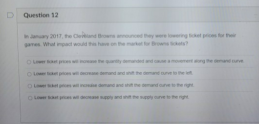 In January 2017, the Cleveland Browns announced they were lowering ticket prices for their
games. What impact would this have on the market for Browns tickets?
O Lower ticket prices will increase the quantity demanded and cause a movement along the demand curve.
O Lower ticket prices will decrease demand and shift the demand curve to the left.
O Lower ticket prices will increase demand and shift the demand curve to the right.
O Lower ticket prices will decrease supply and shift the supply curve to the right.
