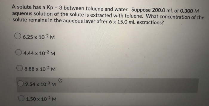 A solute has a Kp = 3 between toluene and water. Suppose 200.0 mL of 0.300 M
aqueous solution of the solute is extracted with toluene. What concentration of the
solute remains in the aqueous layer after 6 x 15.0 mL extractions?
O 6.25 x 10-2 M
O 4.44 x 10-2 M
O 8.88 x 102 M
9.54 x 10 3 M
O 1.50 x 10 2 M
