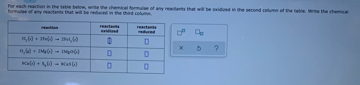 For each reaction in the table below, write the chemical formulae of any reactants that will be oxidized in the second column of the table. Write the chemical
formulae of any reactants that will be reduced in the third column.
reactants
oxidized
reaction
reactants
reduced
31, (6) + 2Fe(s) → 2Fel, (s)
0,(&) + 2Mg (s) → 2MGO(s)
8Ca (s) + S,(s) → 8Cas (s)
