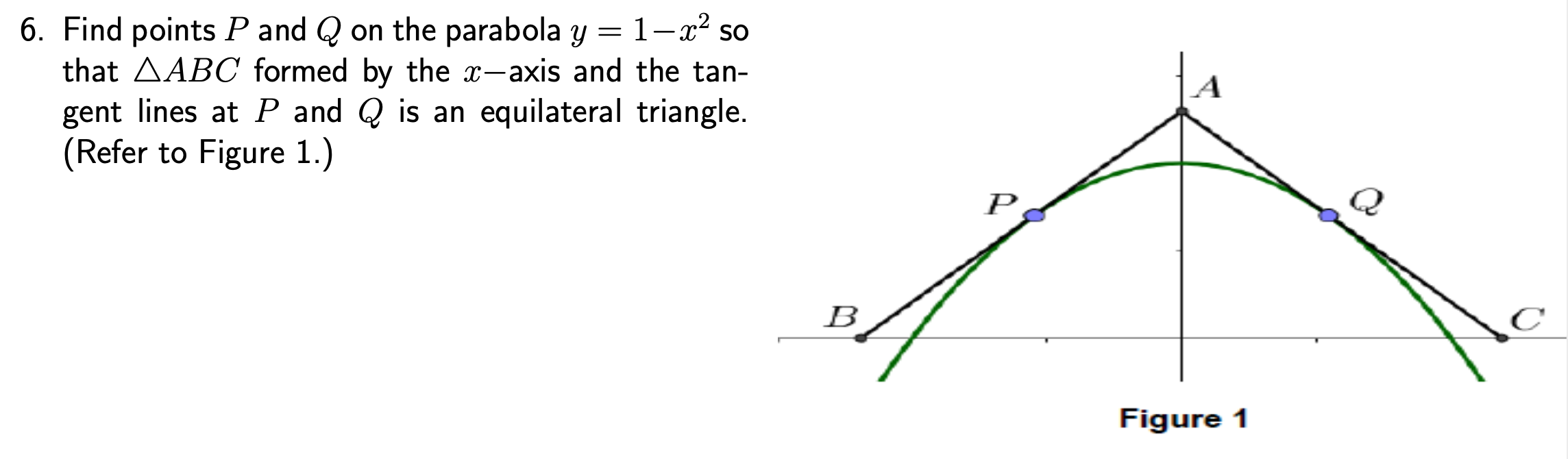 6. Find points P and Q on the parabola y = 1-x² so
that AABC formed by the x-axis and the tan-
gent lines at P and Q is an equilateral triangle.
(Refer to Figure 1.)
P
Figure 1
