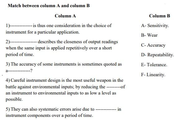 Match between column A and column B
Column A
Column B
1)----------is thus one consideration in the choice of
instrument for a particular application.
A- Sensitivity.
B- Wear
2)--
when the same input is applied repetitively over a short
-- describes the closeness of output readings
C- Accuracy
period of time.
D- Repeatability.
3) The accuracy of some instruments is sometimes quoted as
E- Tolerance.
a------------?
F- Linearity.
4) Careful instrument design is the most useful weapon in the
battle against environmental inputs; by reducing the --of
an instrument to environmental inputs to as low a level as
possible.
5) They can also systematic errors arise due to - - in
instrument components over a period of time.
