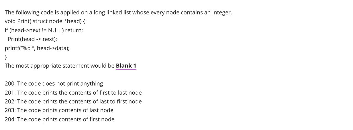 The following code is applied on a long linked list whose every node contains an integer.
void Print( struct node *head) {
if (head->next != NULL) return;
Print(head -> next);
printf("%d ", head->data);
}
The most appropriate statement would be Blank 1
200: The code does not print anything
201: The code prints the contents of first to last node
202: The code prints the contents of last to first node
203: The code prints contents of last node
204: The code prints contents of first node

