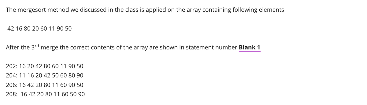 The mergesort method we discussed in the class is applied on the array containing following elements
42 16 80 20 60 11 90 50
After the 3rd merge the correct contents of the array are shown in statement number Blank 1
202: 16 20 42 80 60 11 90 50
204: 11 16 20 42 50 60 80 90
206: 16 42 20 80 11 60 90 50
208: 16 42 20 80 11 60 50 90
