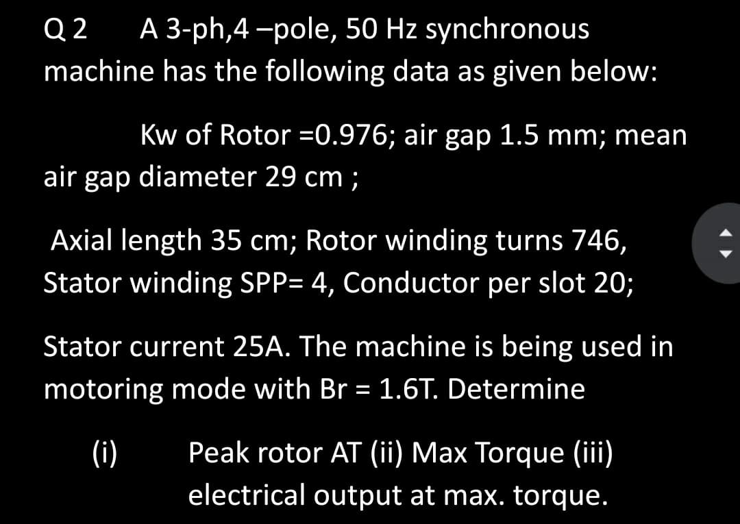 Q 2
A 3-ph,4 -pole, 50 Hz synchronous
machine has the following data as given below:
Kw of Rotor =0.976; air gap 1.5 mm; mean
air gap diameter 29 cm ;
Axial length 35 cm; Rotor winding turns 746,
Stator winding SPP= 4, Conductor per slot 20;
Stator current 25A. The machine is being used in
motoring mode with Br = 1.6T. Determine
(i)
Peak rotor AT (ii) Max Torque (iii)
electrical output at max. torque.
