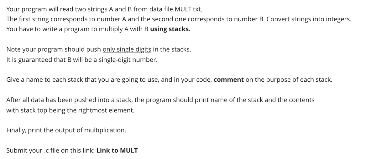 Your program will read two strings A and B from data file MULT.txt.
The first string corresponds to number A and the second one corresponds to number B. Convert strings into integers.
You have to write a program to multiply A with B using stacks.
Note your program should push only single digits in the stacks.
It is guaranteed that B will be a single-digit number.
Give a name to each stack that you are going to use, and in your code, comment on the purpose of each stack.
After all data has been pushed into a stack, the program should print name of the stack and the contents
with stack top being the rightmost element.
Finally, print the output of multiplication.
Submit your .c file on this link: Link to MULT
