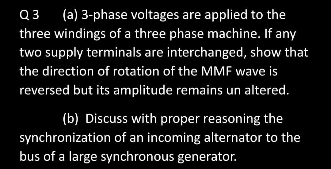 Q 3
(a) 3-phase voltages are applied to the
three windings of a three phase machine. If any
two supply terminals are interchanged, show that
the direction of rotation of the MMF wave is
reversed but its amplitude remains un altered.
(b) Discuss with proper reasoning the
synchronization of an incoming alternator to the
bus of a large synchronous generator.
