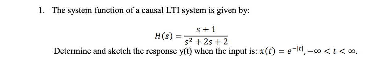 1. The system function of a causal LTI system is given by:
s + 1
H(s)
s2 + 2s + 2
Determine and sketch the response y(t) when the input is: x(t) = e-ltl, -∞ <t <∞.
%3D
