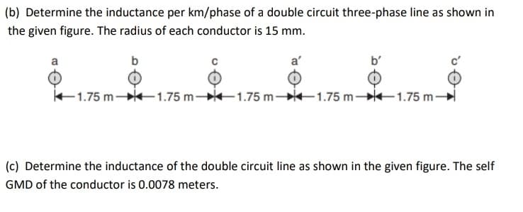 (b) Determine the inductance per km/phase of a double circuit three-phase line as shown in
the given figure. The radius of each conductor is 15 mm.
a
b
E1.75 m 1.75 m -1.75 m-
1.75 m 1.75 m-
(c) Determine the inductance of the double circuit line as shown in the given figure. The self
GMD of the conductor is 0.0078 meters.
