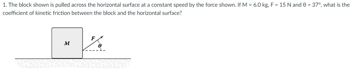 1. The block shown is pulled across the horizontal surface at a constant speed by the force shown. If M = 6.0 kg, F = 15 N and 0 = 37°, what is the
coefficient of kinetic friction between the block and the horizontal surface?
F
M
