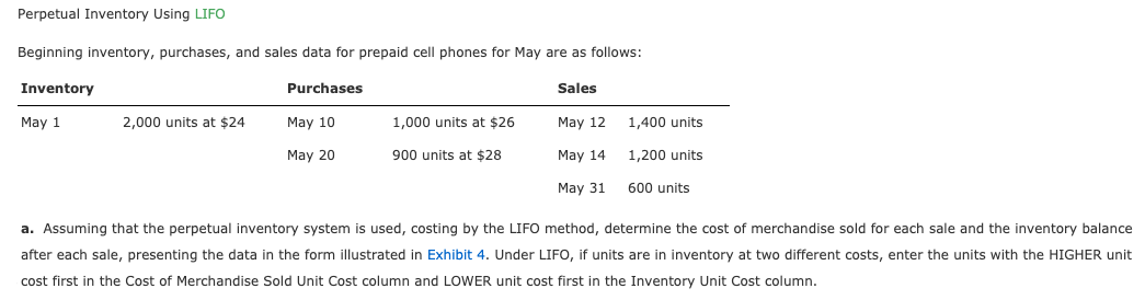 Perpetual Inventory Using LIFO
Beginning inventory, purchases, and sales data for prepaid cell phones for May are as follows:
Inventory
Purchases
Sales
May 1
2,000 units at $24
May 10
1,000 units at $26
May 12
1,400 units
1,200 units
600 units
May 20
900 units at $28
May 14
May 31
a. Assuming that the perpetual inventory system is used, costing by the LIFO method, determine the cost of merchandise sold for each sale and the inventory balance
after each sale, presenting the data in the form illustrated in Exhibit 4. Under LIFO, if units are in inventory at two different costs, enter the units with the HIGHER unit
cost first in the Cost of Merchandise Sold Unit Cost column and LOWER unit cost first in the Inventory Unit Cost column.
