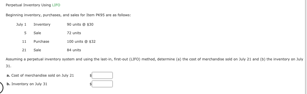 Perpetual Inventory Using LIFO
Beginning inventory, purchases, and sales for Item PK95 are as follows:
July 1
Inventory
90 units @ $30
Sale
72 units
Purchase
100 units @ $32
11
21
Sale
84 units
Assuming a perpetual inventory system and using the last-in, first-out (LIFO) method, determine (a) the cost of merchandise sold on July 21 and (b) the inventory on July
31.
a. Cost of merchandise sold on July 21
b. Inventory on July 31
