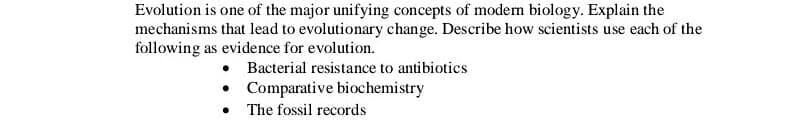 Evolution is one of the major unifying concepts of modern biology. Explain the
mechanisms that lead to evolutionary change. Describe how scientists use each of the
following as evidence for evolution.
Bacterial resistance to antibiotics
Comparative biochemistry
• The fossil records
