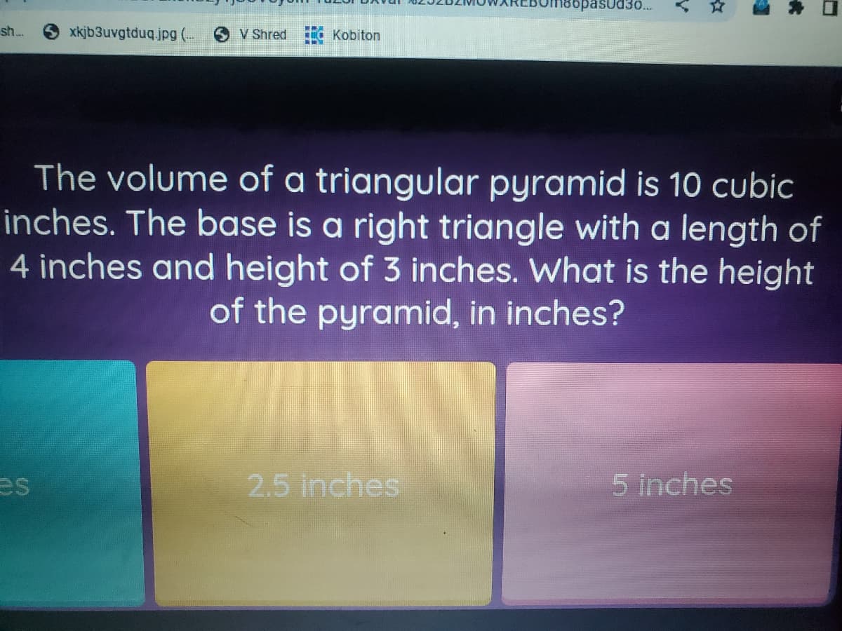 sopasud3...
sh.
xkjb3uvgtduq.jpg (--
V Shred
Kobiton
The volume of a triangular pyramid is 10 cubic
inches. The base is a right triangle with a length of
4 inches and height of 3 inches. What is the height
of the pyramid, in inches?
es
2.5 inches
5 inches
