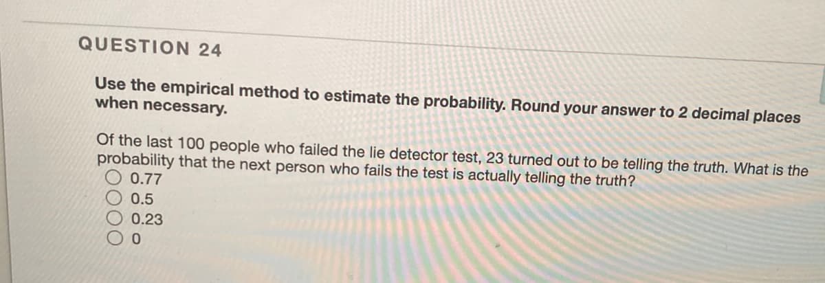 QUESTION 24
Use the empirical method to estimate the probability. Round your answer to 2 decimal places
when necessary.
Of the last 100 people who failed the lie detector test, 23 turned out to be telling the truth. What is the
probability that the next person who fails the test is actually telling the truth?
0.77
0.5
0.23
