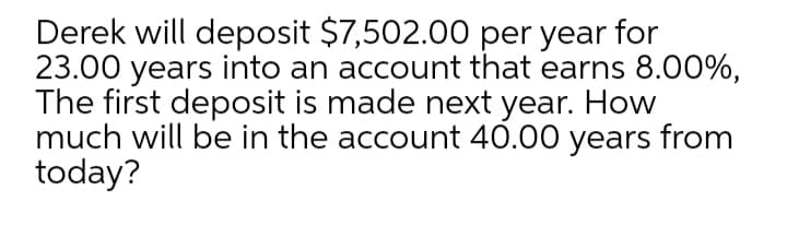 Derek will deposit $7,502.00 per year for
23.00 years into an account that earns 8.00%,
The first deposit is made next year. How
much will be in the account 40.00 years from
today?
