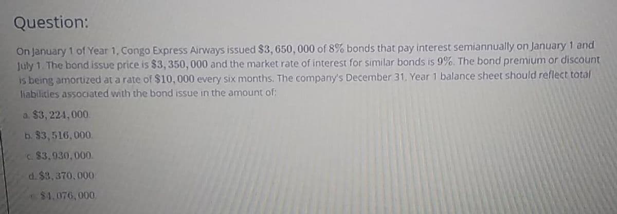 Question:
On January 1 of Year 1, Congo Express Airways issued $3, 650, 000 of 8% bonds that pay interest semiannually on January 1 and
July 1. The bond issue price is $3, 350, 000 and the market rate of interest for similar bonds is 9%. The bond premium or discount
is being amortized at a rate of $10, 000 every six months. The company's December 31, Year 1 balance sheet should reflect total
habilities assOciated with the bond issue in the amount of:
a. $3, 224, 000
b. $3,516,000.
c. 83.930,000.
d. $3,370,000
$4,076,000
