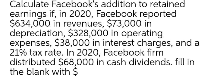 Calculate Facebook's addition to retained
earnings if, in 2020, Facebook reported
$634,000 in revenues, $73,000 in
depreciation, $328,000 in operating
expenses, $38,000 in interest charges, and a
21% tax rate. In 2020, Facebook firm
distributed $68,000 in cash dividends. fill in
the blank with $
