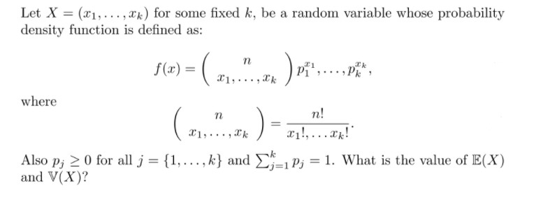 Let X = (x1,..., xk) for some fixed k, be a random variable whose probability
density function is defined as:
n
f(x) =
Pi
x1,..., Xk
Pk
where
()-
n
n!
x1, ..., Xk
x1!, ...x!"
Also p; 20 for all j = {1,…., k} and
and V(X)?
E;=1 Pj = 1. What is the value of E(X)
