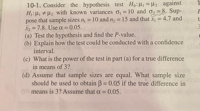 10-1. Consider the hypothesis test Ho:u, = u2 against
H:u, #u2 with known variances o, = 10 and o2 =8. Sup-
pose that sample sizes n, = 10 and n2 = 15 and that x = 4.7 and
X =7.8. Use a = 0.05.
(a) Test the hypothesis and find the P-value.
(b) Explain how the test could be conducted with a confidence
%3D
%3D
interval.
(c) What is the power of the test in part (a) for a true difference
in means of 3?
(d) Assume that sample sizes are equal. What sample size
should be used to obtain B= 0.05 if the true difference in
gO means is 3? Assume that = 0.05.9
