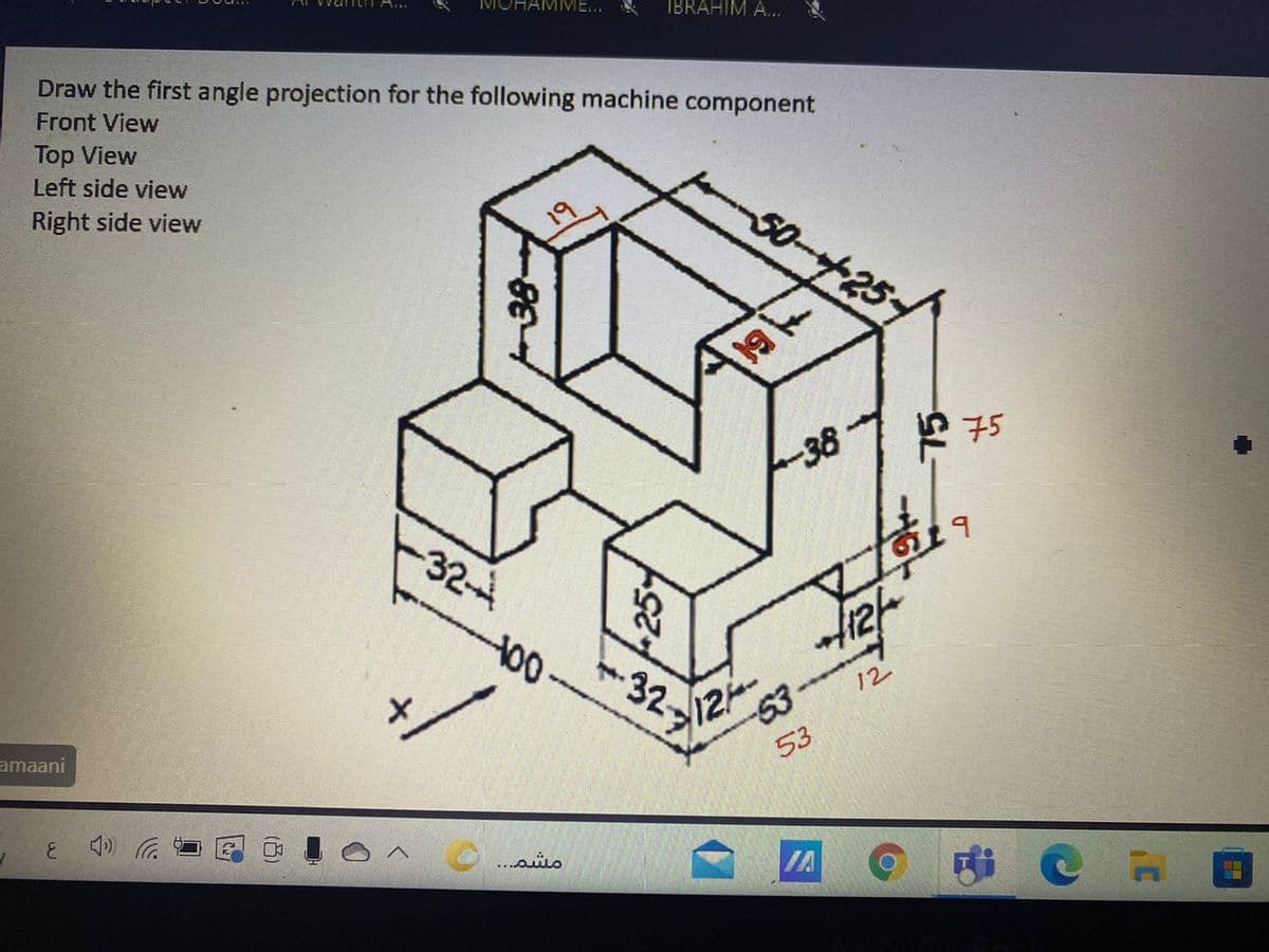 A...
MOHAMME...
IBRAHIM A...
Draw the first angle projection for the following machine component
Front View
Top View
Left side view
Right side view
50-25
38
ド子5
324
12-
53
12
amaani
53
IA
(凸)

