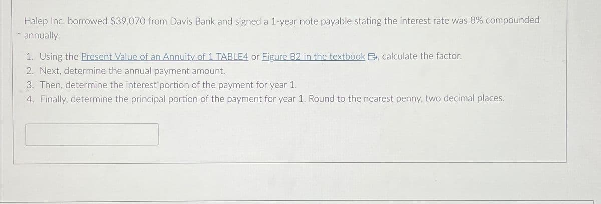 Halep Inc. borrowed $39,070 from Davis Bank and signed a 1-year note payable stating the interest rate was 8% compounded
annually.
1. Using the Present Value of an Annuity of 1 TABLE4 or Figure B2 in the textbook E, calculate the factor.
2. Next, determine the annual payment amount.
3. Then, determine the interest portion of the payment for year 1.
4. Finally, determine the principal portion of the payment for year 1. Round to the nearest penny, two decimal places.