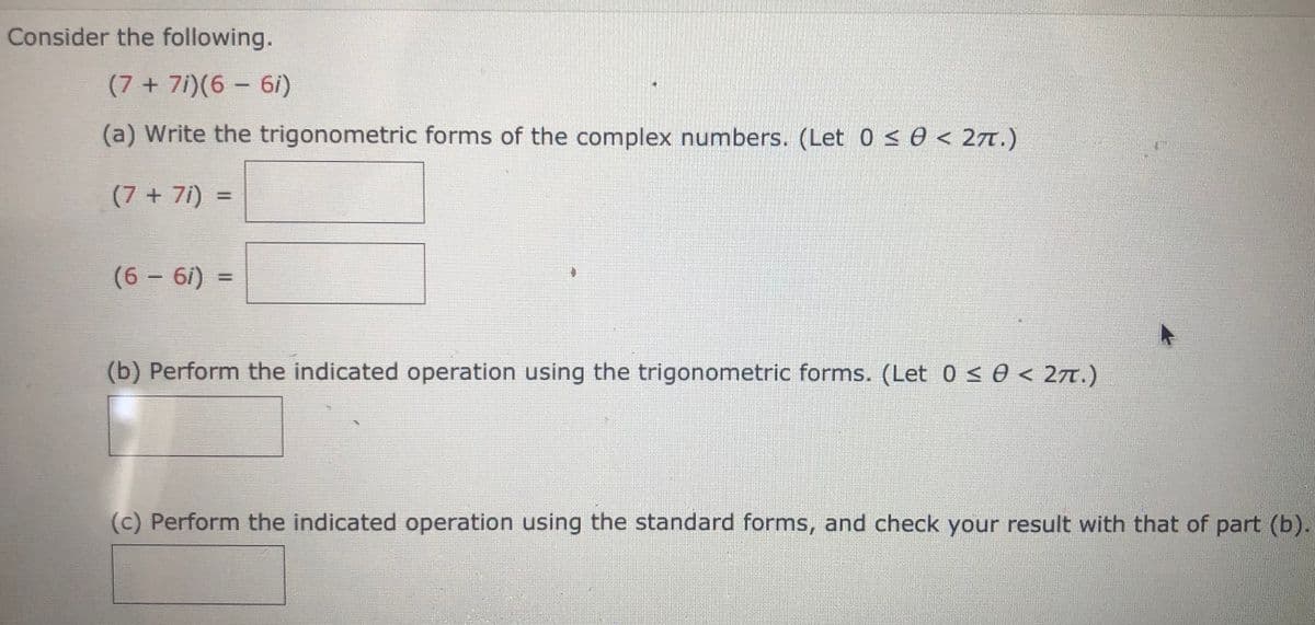Consider the following.
(7 + 7i)(6 - 6/)
(a) Write the trigonometric forms of the complex numbers. (Let 0 < 0 < 27T.)
(7 + 7i) =
(6 - 6i)
(b) Perform the indicated operation using the trigonometric forms. (Let 0s0 < 27.)
(c) Perform the indicated operation using the standard forms, and check your result with that of part (b).
