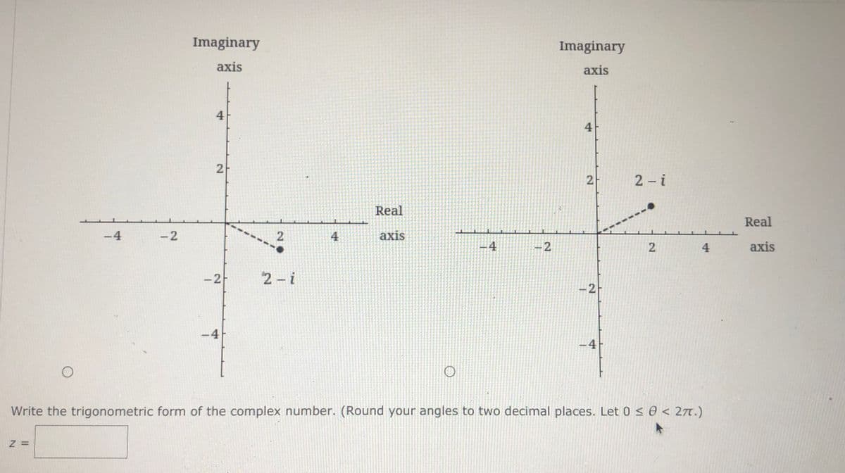 Imaginary
Imaginary
axis
axis
4
4
2 - i
Real
Real
-4
-2
4
axis
-4
4
axis
-2
2 - i
-2
-4
-4
Write the trigonometric form of the complex number. (Round your angles to two decimal places. Let 0 < 0 < 27.)
=
2.
2.
2.
2.
2.

