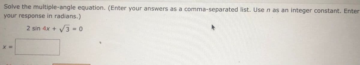 Solve the multiple-angle equation. (Enter your answers as a comma-separated list. Use n as an integer constant. Enter
your response in radians.)
2 sin 4x + V3 = 0
