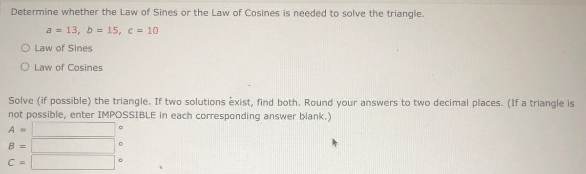 Determine whether the Law of Sines or the Law of Cosines is needed to solve the triangle.
a = 13, b = 15, c = 10
%3D
O Law of Sines
O Law of Cosines
Solve (if possible) the triangle. If two solutions exist, find both. Round your answers to two decimal places. (If a triangle is
not possible, enter IMPOSSIBLE in each corresponding answer blank.)
A
%3D
B =
C =
%3D
