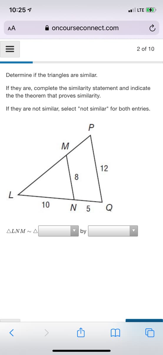 10:25 7
LTE 4
AA
A oncourseconnect.com
2 of 10
Determine if the triangles are similar.
If they are, complete the similarity statement and indicate
the the theorem that proves similarity.
If they are not similar, select "not similar" for both entries.
P
M
12
8
10
N 5 Q
ALNM ~ A
v by
II
