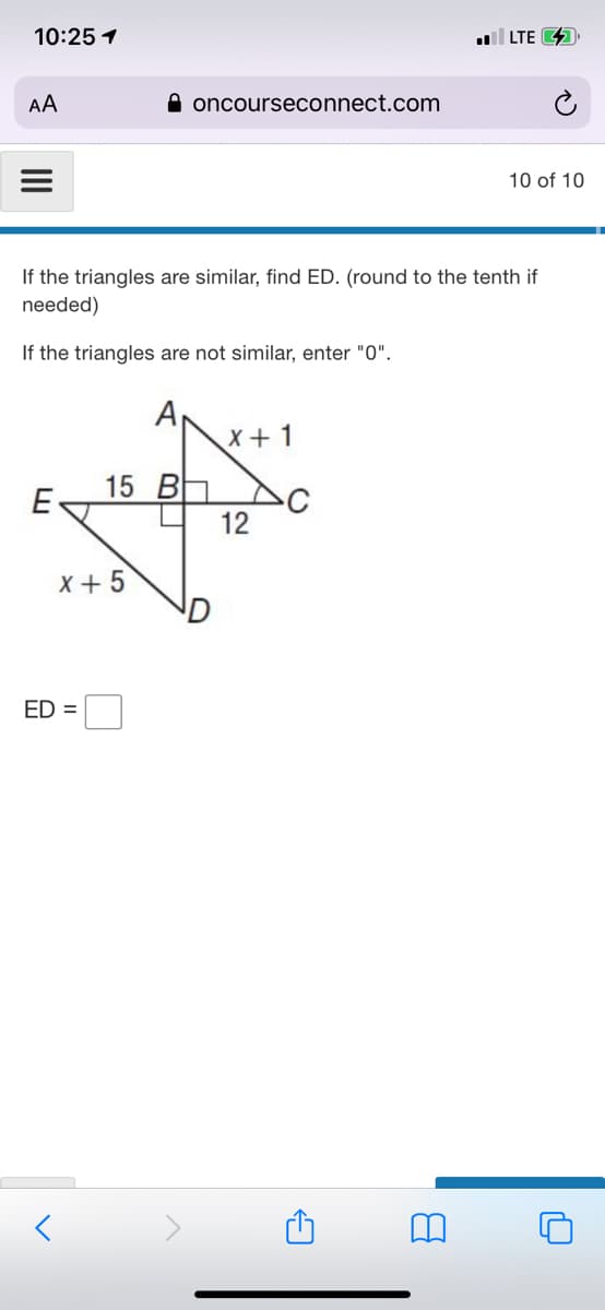 10:25 1
LTE 4
AA
A oncourseconnect.com
10 of 10
If the triangles are similar, find ED. (round to the tenth if
needed)
If the triangles are not similar, enter "0".
A
X+1
15 B Do
E
12
x+ 5
ED =
