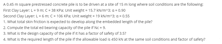 A 0.45 m square prestressed concrete pile is to be driven at a site of 15 m long where soil conditions are the following:
First Clay Layer: L= 9 m; C = 38 KPa; Unit weight = 15.7 kN/m^3; a = 0.90
Second Clay Layer: L = 6 m; C = 106 KPa; Unit weight = 19 kN/m^3; a = 0.55
1. What total skin friction is expected to develop along the embedded length of the pile?
2. Compute the total ed bearing capacity of the pile if Nc = 9.
3. What is the design capacity of the pile if it has a factor of safety of 3.5?
4. What is the required length of the pile if the allowable load is 450 kN at the same soil conditions and factor of safety?
