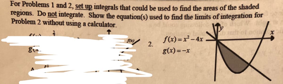 For Problems 1 and 2, set up integrals that could be used to find the areas of the shaded
regions. Do not integrate. Show the equation(s) used to find the limits of integration for
Problem 2 without using a calculator.
f(x) =x² – 4x
2.
g(x)=-x
