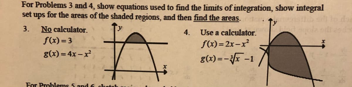 For Problems 3 and 4, show equations used to find the limits of integration, show integral
set ups for the areas of the shaded regions, and then find the areas.
3.
No calculator.
4.
Use a calculator.
f(x)= 3
f(x) = 2x-x²
g(x) = 4x – x
g(x) =-x -1
For Problems 5 and6 crotel
