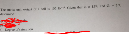 The moist unit weight of a soil is 105 lb/ft. Given that o = 15% and G, = 2.7,
determine
=) Degree of saturation
