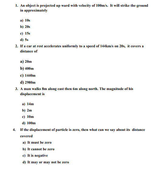 1. An object is projected up ward with velocity of 100m/s. It will strike the ground
in approximately
a) 10s
b) 20s
c) 15s
d) 5s
2. If a car at rest accelerates uniformly to a speed of 144km/s on 20s, it covers a
distance of
а) 20m
b) 400m
c) 1440m
d) 2980m
3. A man walks 8m along east then 6m along north. The magnitude of his
displacement is
a) 14m
b) 2m
c) 10m
d) 100m
4.
If the displacement of particle is zero, then what can we say about its distance
covered
a) It must be zero
b) It cannot be zero
c) It is negative
d) It may or may not be zero
