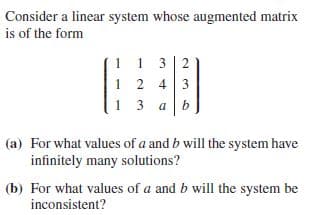Consider a linear system whose augmented matrix
is of the form
1 1 3 2
1 2
13 a
2 43
(a) For what values of a and b will the system have
infinitely many solutions?
(b) For what values of a and b will the system be
inconsistent?
