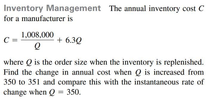 Inventory Management The annual inventory cost C
for a manufacturer is
1,008,000
C =
+ 6.3Q
where Q is the order size when the inventory is replenished.
Find the change in annual cost when Q is increased from
350 to 351 and compare this with the instantaneous rate of
change when Q
= 350.
