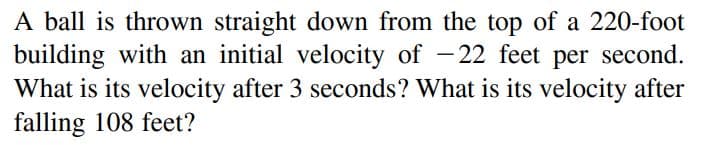 A ball is thrown straight down from the top of a 220-foot
building with an initial velocity of -22 feet per second.
What is its velocity after 3 seconds? What is its velocity after
falling 108 feet?
