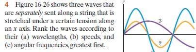 4 Figure 16-26 shows three waves that
are separately sent along a string that is
stretched under a certain tension along
an x axis. Rank the waves according to
their (a) wavelengths, (b) speeds, and
(c) angular frequencies,greatest first.
3.
