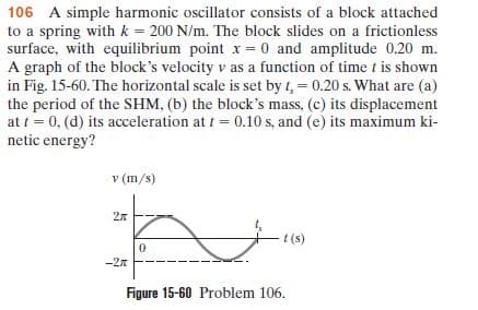 106 A simple harmonic oscillator consists of a block attached
to a spring with k = 200 N/m. The block slides on a frictionless
surface, with equilibrium point x = 0 and amplitude 0.20 m.
A graph of the block's velocity v as a function of time t is shown
in Fig. 15-60. The horizontal scale is set by t, = 0.20 s. What are (a)
the period of the SHM, (b) the block's mass, (c) its displacement
at t = 0, (d) its acceleration at t = 0.10 s, and (e) its maximum ki-
netic energy?
v (m/s)
2n
t(s)
-27
Figure 15-60 Problem 106.
